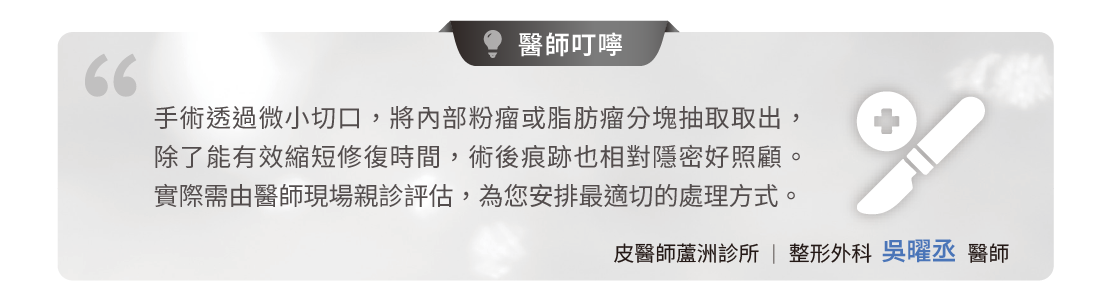 許多民眾擔心腫瘤切除會留下長疤痕。手術透過微小切口,將內部粉瘤或脂肪瘤分塊抽取取出,除了有效縮短修復時間,術後痕跡也相對隱密好照顧。 實際需由醫師現場親診評估,為您安排最適切的處理方式。